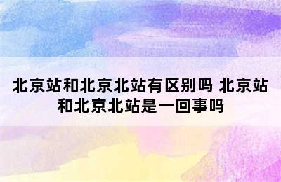 北京站和北京北站有区别吗 北京站和北京北站是一回事吗